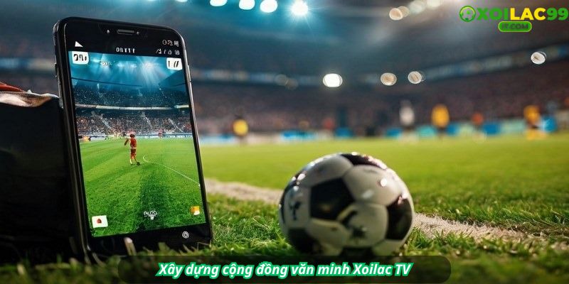 Xây dựng cộng đồng văn minh Xoilac TV – Bình luận có trách nhiệm